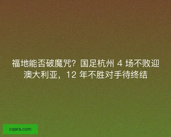 福地能否破魔咒？国足杭州 4 场不败迎澳大利亚，12 年不胜对手待终结