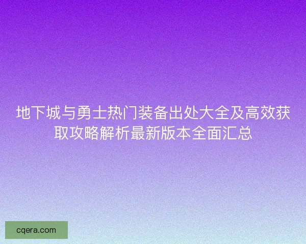 地下城与勇士热门装备出处大全及高效获取攻略解析最新版本全面汇总