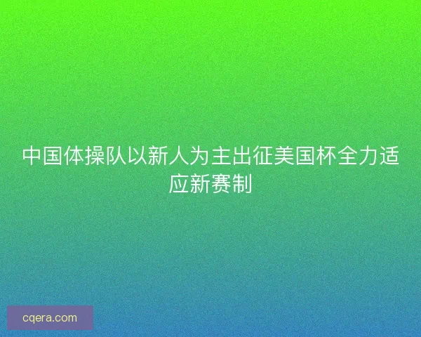 中国体操队以新人为主出征美国杯全力适应新赛制 中国体操队以新人为主出征美国杯全力适应新赛制