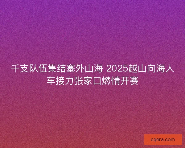 千支队伍集结塞外山海 2025越山向海人车接力张家口燃情开赛