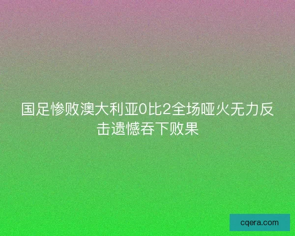 国足惨败澳大利亚0比2全场哑火无力反击遗憾吞下败果