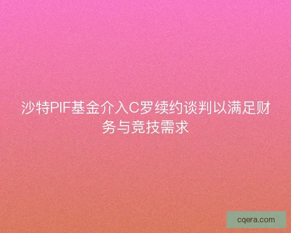 沙特PIF基金介入C罗续约谈判以满足财务与竞技需求