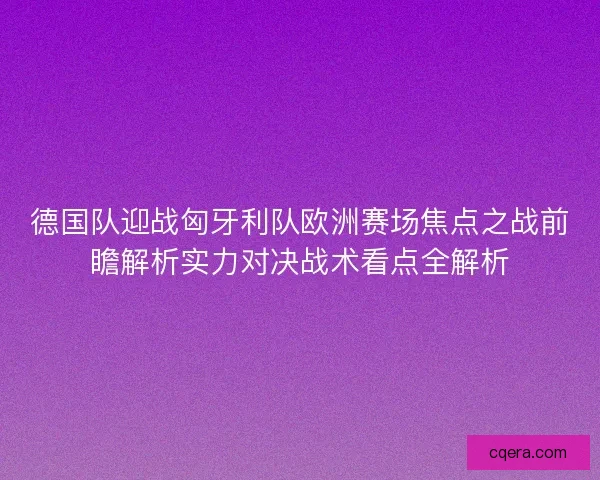 德国队迎战匈牙利队欧洲赛场焦点之战前瞻解析实力对决战术看点全解析 德国队迎战匈牙利队欧洲赛场焦点之战前瞻解析实力对决战术看点全解析