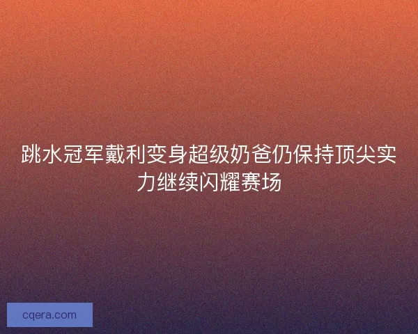 跳水冠军戴利变身超级奶爸仍保持顶尖实力继续闪耀赛场 跳水冠军戴利变身超级奶爸仍保持顶尖实力继续闪耀赛场