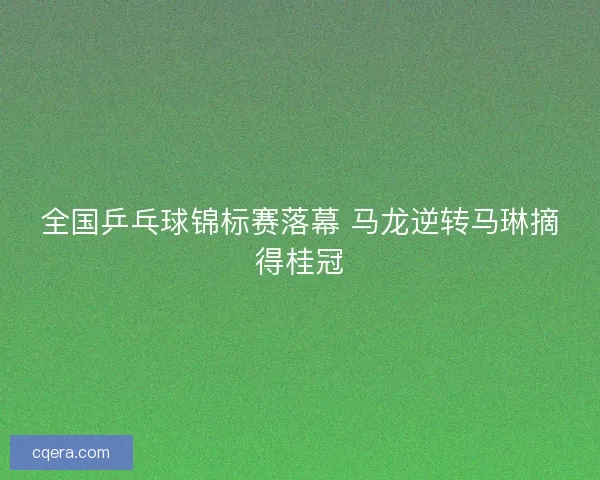 全国乒乓球锦标赛落幕 马龙逆转马琳摘得桂冠 全国乒乓球锦标赛落幕 马龙逆转马琳摘得桂冠