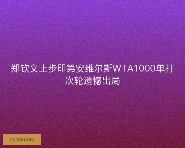 郑钦文止步印第安维尔斯WTA1000单打次轮遗憾出局 郑钦文止步印第安维尔斯WTA1000单打次轮遗憾出局