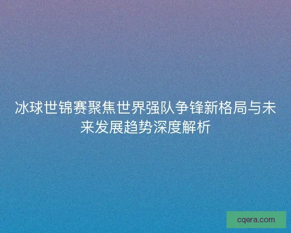 冰球世锦赛聚焦世界强队争锋新格局与未来发展趋势深度解析 冰球世锦赛聚焦世界强队争锋新格局与未来发展趋势深度解析