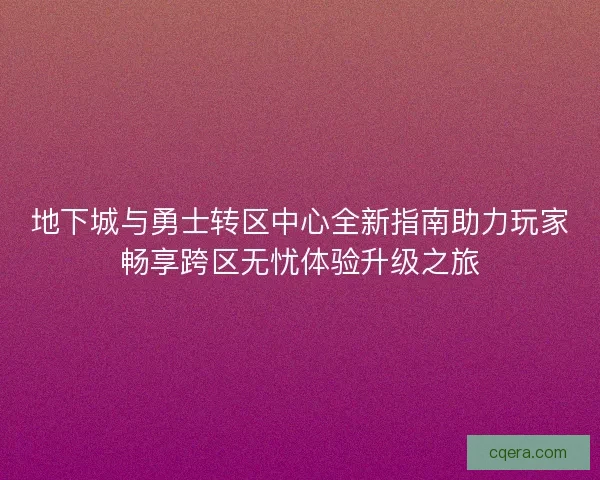 地下城与勇士转区中心全新指南助力玩家畅享跨区无忧体验升级之旅