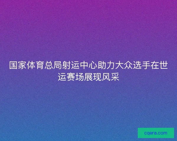 国家体育总局射运中心助力大众选手在世运赛场展现风采