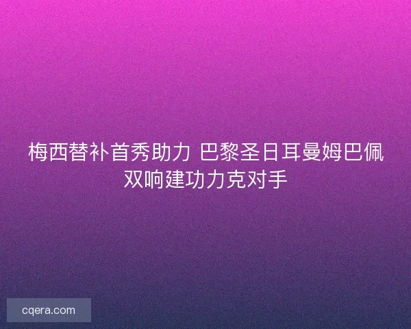 梅西替补首秀助力 巴黎圣日耳曼姆巴佩双响建功力克对手 梅西替补首秀助力 巴黎圣日耳曼姆巴佩双响建功力克对手